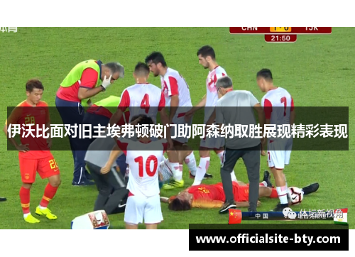 伊沃比面对旧主埃弗顿破门助阿森纳取胜展现精彩表现