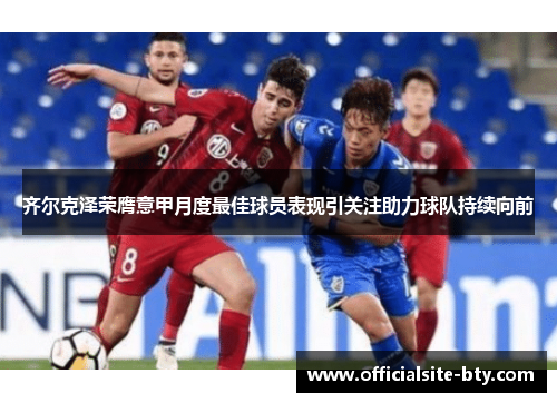 齐尔克泽荣膺意甲月度最佳球员表现引关注助力球队持续向前